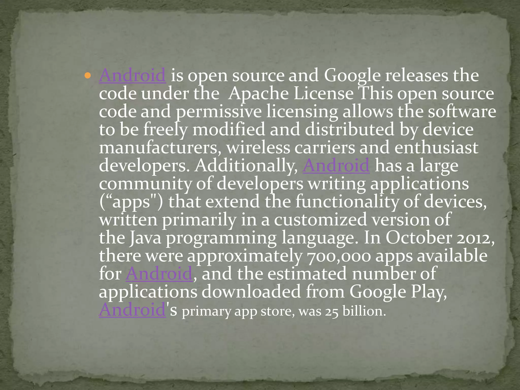  Android is open source and Google releases the
code under the Apache License This open source
code and permissive licensing allows the software
to be freely modified and distributed by device
manufacturers, wireless carriers and enthusiast
developers. Additionally, Android has a large
community of developers writing applications
(“apps") that extend the functionality of devices,
written primarily in a customized version of
the Java programming language. In October 2012,
there were approximately 700,000 apps available
for Android, and the estimated number of
applications downloaded from Google Play,
Android's primary app store, was 25 billion.
 