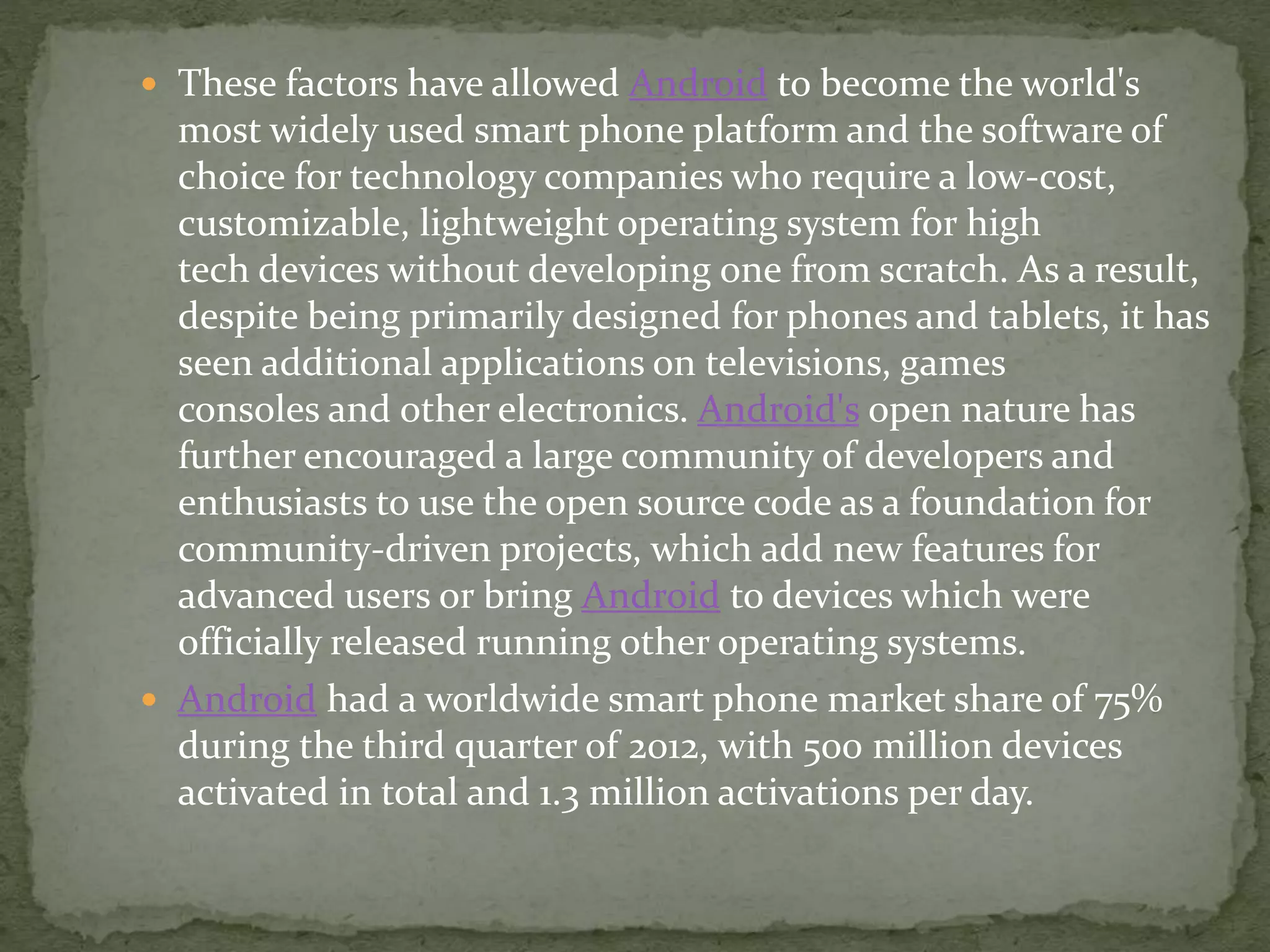  These factors have allowed Android to become the world's
most widely used smart phone platform and the software of
choice for technology companies who require a low-cost,
customizable, lightweight operating system for high
tech devices without developing one from scratch. As a result,
despite being primarily designed for phones and tablets, it has
seen additional applications on televisions, games
consoles and other electronics. Android's open nature has
further encouraged a large community of developers and
enthusiasts to use the open source code as a foundation for
community-driven projects, which add new features for
advanced users or bring Android to devices which were
officially released running other operating systems.
 Android had a worldwide smart phone market share of 75%
during the third quarter of 2012, with 500 million devices
activated in total and 1.3 million activations per day.
 