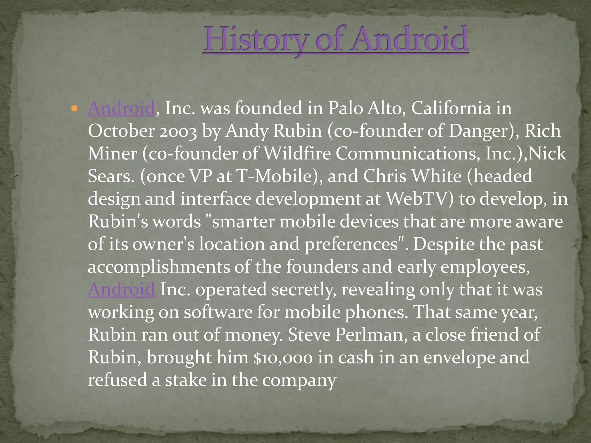  Android, Inc. was founded in Palo Alto, California in
October 2003 by Andy Rubin (co-founder of Danger), Rich
Miner (co-founder of Wildfire Communications, Inc.),Nick
Sears. (once VP at T-Mobile), and Chris White (headed
design and interface development at WebTV) to develop, in
Rubin's words "smarter mobile devices that are more aware
of its owner's location and preferences". Despite the past
accomplishments of the founders and early employees,
Android Inc. operated secretly, revealing only that it was
working on software for mobile phones. That same year,
Rubin ran out of money. Steve Perlman, a close friend of
Rubin, brought him $10,000 in cash in an envelope and
refused a stake in the company
 