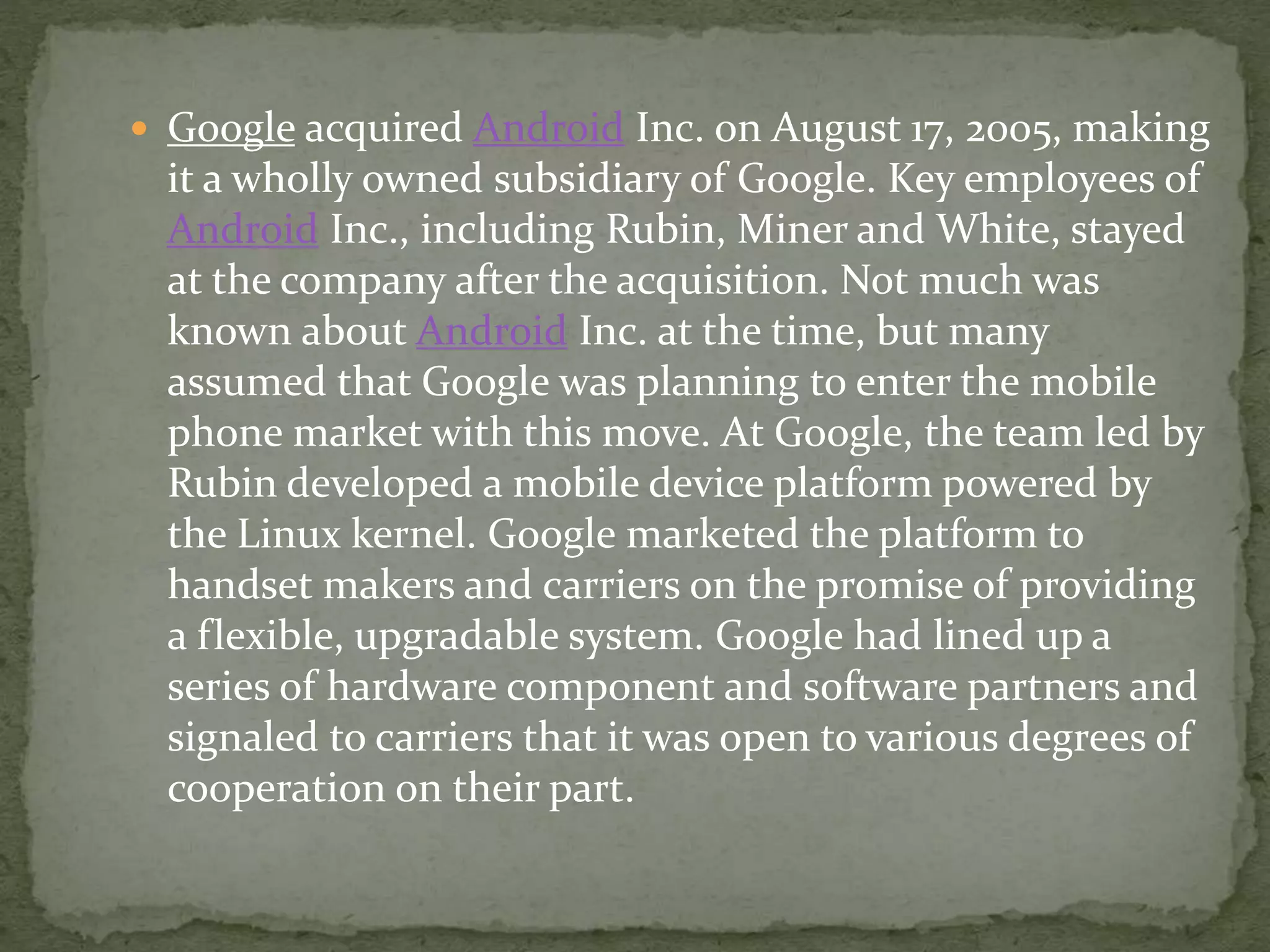  Google acquired Android Inc. on August 17, 2005, making
it a wholly owned subsidiary of Google. Key employees of
Android Inc., including Rubin, Miner and White, stayed
at the company after the acquisition. Not much was
known about Android Inc. at the time, but many
assumed that Google was planning to enter the mobile
phone market with this move. At Google, the team led by
Rubin developed a mobile device platform powered by
the Linux kernel. Google marketed the platform to
handset makers and carriers on the promise of providing
a flexible, upgradable system. Google had lined up a
series of hardware component and software partners and
signaled to carriers that it was open to various degrees of
cooperation on their part.
 