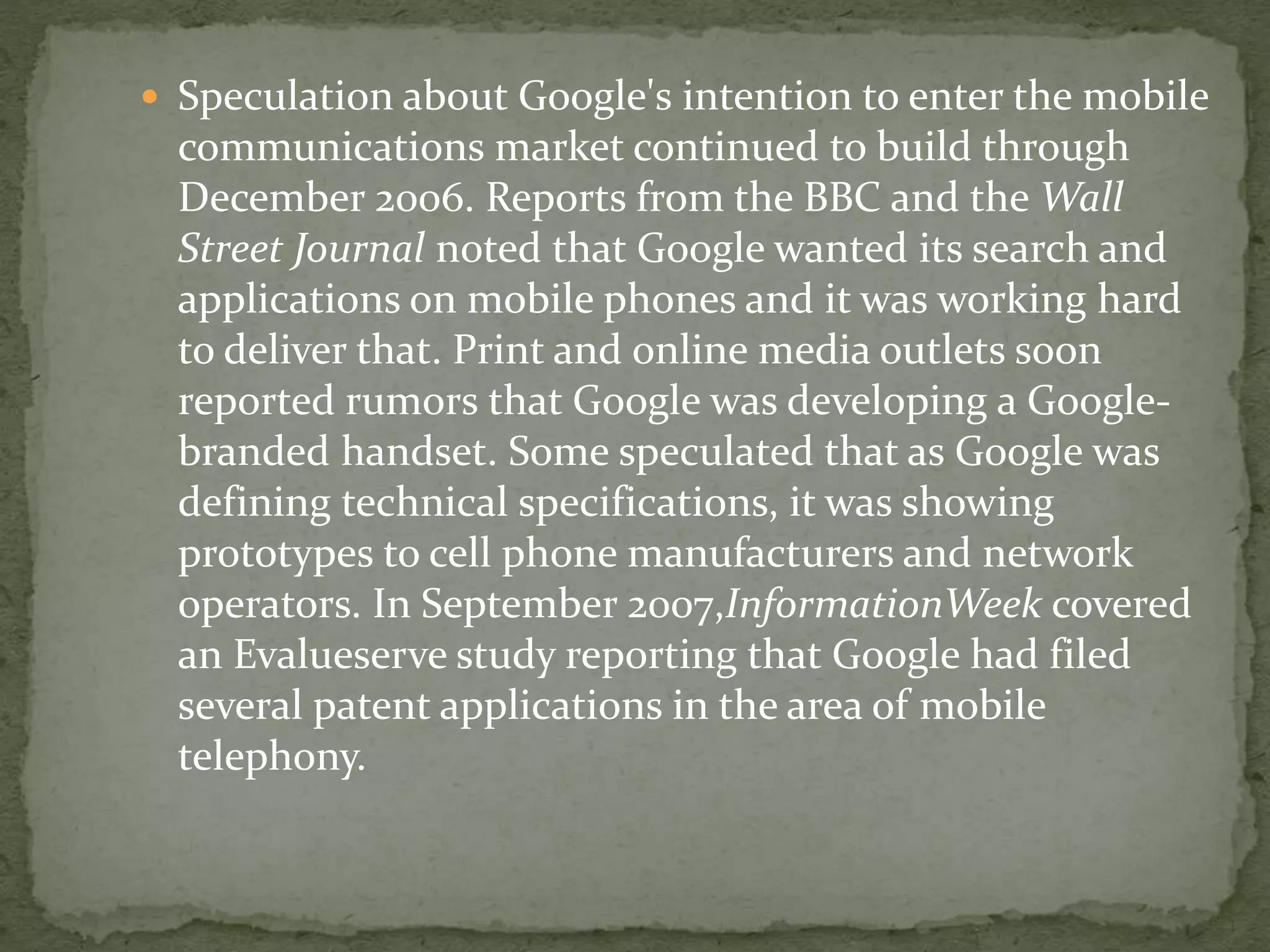  Speculation about Google's intention to enter the mobile
communications market continued to build through
December 2006. Reports from the BBC and the Wall
Street Journal noted that Google wanted its search and
applications on mobile phones and it was working hard
to deliver that. Print and online media outlets soon
reported rumors that Google was developing a Google-
branded handset. Some speculated that as Google was
defining technical specifications, it was showing
prototypes to cell phone manufacturers and network
operators. In September 2007,InformationWeek covered
an Evalueserve study reporting that Google had filed
several patent applications in the area of mobile
telephony.
 