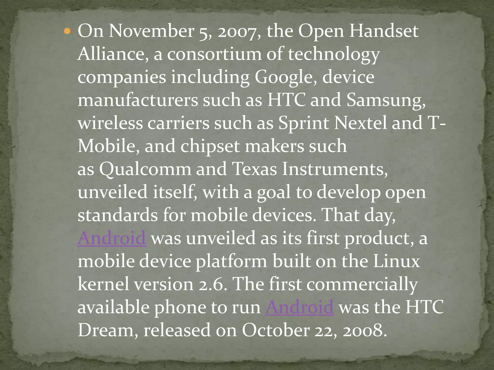  On November 5, 2007, the Open Handset
Alliance, a consortium of technology
companies including Google, device
manufacturers such as HTC and Samsung,
wireless carriers such as Sprint Nextel and T-
Mobile, and chipset makers such
as Qualcomm and Texas Instruments,
unveiled itself, with a goal to develop open
standards for mobile devices. That day,
Android was unveiled as its first product, a
mobile device platform built on the Linux
kernel version 2.6. The first commercially
available phone to run Android was the HTC
Dream, released on October 22, 2008.
 