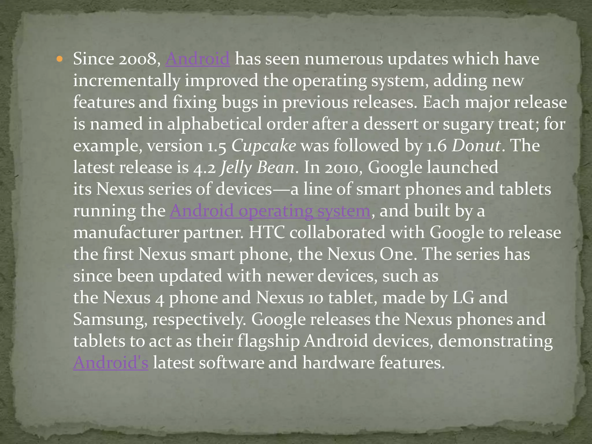  Since 2008, Android has seen numerous updates which have
incrementally improved the operating system, adding new
features and fixing bugs in previous releases. Each major release
is named in alphabetical order after a dessert or sugary treat; for
example, version 1.5 Cupcake was followed by 1.6 Donut. The
latest release is 4.2 Jelly Bean. In 2010, Google launched
its Nexus series of devices—a line of smart phones and tablets
running the Android operating system, and built by a
manufacturer partner. HTC collaborated with Google to release
the first Nexus smart phone, the Nexus One. The series has
since been updated with newer devices, such as
the Nexus 4 phone and Nexus 10 tablet, made by LG and
Samsung, respectively. Google releases the Nexus phones and
tablets to act as their flagship Android devices, demonstrating
Android's latest software and hardware features.
 
