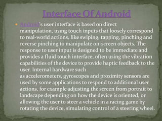  Android's user interface is based on direct
manipulation, using touch inputs that loosely correspond
to real-world actions, like swiping, tapping, pinching and
reverse pinching to manipulate on-screen objects. The
response to user input is designed to be immediate and
provides a fluid touch interface, often using the vibration
capabilities of the device to provide haptic feedback to the
user. Internal hardware such
as accelerometers, gyroscopes and proximity sensors are
used by some applications to respond to additional user
actions, for example adjusting the screen from portrait to
landscape depending on how the device is oriented, or
allowing the user to steer a vehicle in a racing game by
rotating the device, simulating control of a steering wheel.
 