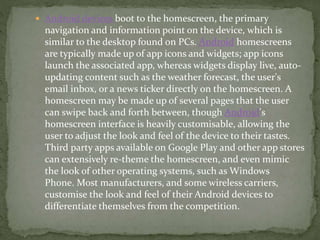  Android devices boot to the homescreen, the primary
navigation and information point on the device, which is
similar to the desktop found on PCs. Android homescreens
are typically made up of app icons and widgets; app icons
launch the associated app, whereas widgets display live, auto-
updating content such as the weather forecast, the user's
email inbox, or a news ticker directly on the homescreen. A
homescreen may be made up of several pages that the user
can swipe back and forth between, though Android's
homescreen interface is heavily customisable, allowing the
user to adjust the look and feel of the device to their tastes.
Third party apps available on Google Play and other app stores
can extensively re-theme the homescreen, and even mimic
the look of other operating systems, such as Windows
Phone. Most manufacturers, and some wireless carriers,
customise the look and feel of their Android devices to
differentiate themselves from the competition.
 