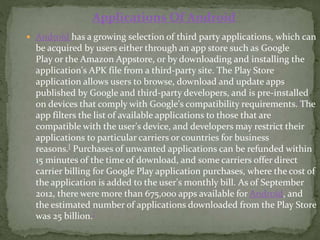  Android has a growing selection of third party applications, which can
be acquired by users either through an app store such as Google
Play or the Amazon Appstore, or by downloading and installing the
application's APK file from a third-party site. The Play Store
application allows users to browse, download and update apps
published by Google and third-party developers, and is pre-installed
on devices that comply with Google's compatibility requirements.[The
app filters the list of available applications to those that are
compatible with the user's device, and developers may restrict their
applications to particular carriers or countries for business
reasons.[ Purchases of unwanted applications can be refunded within
15 minutes of the time of download, and some carriers offer direct
carrier billing for Google Play application purchases, where the cost of
the application is added to the user's monthly bill. As of September
2012, there were more than 675,000 apps available for Android, and
the estimated number of applications downloaded from the Play Store
was 25 billion.[
Applications Of Android
 
