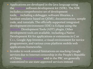  Applications are developed in the Java language using
the Android software development kit (SDK). The SDK
includes a comprehensive set of development
tools,[47]including a debugger, software libraries, a
handset emulator based on QEMU, documentation, sample
code, and tutorials. The officially supported integrated
development environment (IDE) is Eclipse using the
Android Development Tools (ADT) plugin. Other
development tools are available, including a Native
Development Kit for applications or extensions in C or
C++, Google App Inventor, a visual environment for novice
programmers, and various cross platform mobile web
applications frameworks.
 In order to work around limitations on reaching Google
services due to Internet censorship in the People's Republic
of China, Android devices sold in the PRC are generally
customized to use state approved services instead
 