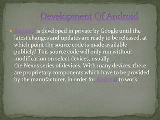  Android is developed in private by Google until the
latest changes and updates are ready to be released, at
which point the source code is made available
publicly.[ This source code will only run without
modification on select devices, usually
the Nexus series of devices. With many devices, there
are proprietary components which have to be provided
by the manufacturer, in order for Android to work
 