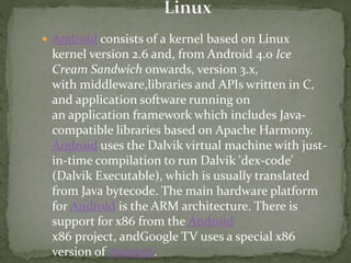  Android consists of a kernel based on Linux
kernel version 2.6 and, from Android 4.0 Ice
Cream Sandwich onwards, version 3.x,
with middleware,libraries and APIs written in C,
and application software running on
an application framework which includes Java-
compatible libraries based on Apache Harmony.
Android uses the Dalvik virtual machine with just-
in-time compilation to run Dalvik 'dex-code'
(Dalvik Executable), which is usually translated
from Java bytecode. The main hardware platform
for Android is the ARM architecture. There is
support for x86 from the Android
x86 project, andGoogle TV uses a special x86
version of Android.
 