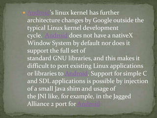  Android's linux kernel has further
architecture changes by Google outside the
typical Linux kernel development
cycle. Android does not have a nativeX
Window System by default nor does it
support the full set of
standard GNU libraries, and this makes it
difficult to port existing Linux applications
or libraries to Android. Support for simple C
and SDL applications is possible by injection
of a small Java shim and usage of
the JNI like, for example, in the Jagged
Alliance 2 port for Android
 