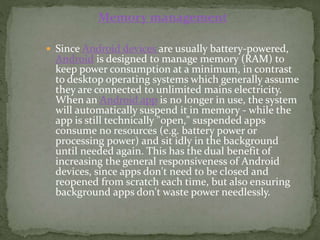  Since Android devices are usually battery-powered,
Android is designed to manage memory (RAM) to
keep power consumption at a minimum, in contrast
to desktop operating systems which generally assume
they are connected to unlimited mains electricity.
When an Android app is no longer in use, the system
will automatically suspend it in memory - while the
app is still technically "open," suspended apps
consume no resources (e.g. battery power or
processing power) and sit idly in the background
until needed again. This has the dual benefit of
increasing the general responsiveness of Android
devices, since apps don't need to be closed and
reopened from scratch each time, but also ensuring
background apps don't waste power needlessly.
Memory management
 