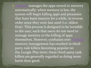  Android manages the apps stored in memory
automatically: when memory is low, the
system will begin killing apps and processes
that have been inactive for a while, in reverse
order since they were last used (i.e. oldest
first). This process is designed to be invisible
to the user, such that users do not need to
manage memory or the killing of apps
themselves. However, confusion over Android
memory management has resulted in third-
party task killers becoming popular on
the Google Play store; these third-party task
killers are generally regarded as doing more
harm than good.
 