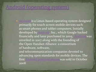  Android is a Linux-based operating system designed
primarily for touch screen mobile devices such
as smart phones and tablet computers. Initially
developed by Android, Inc., which Google backed
financially and later purchased in 2005, Android was
unveiled in 2007 along with the founding of
the Open Handset Alliance: a consortium
of hardware, software,
and telecommunication companies devoted to
advancing open standards for mobile devices. The
first Android-powered phone was sold in October
2008
 