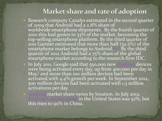  Research company Canalys estimated in the second quarter
of 2009 that Android had a 2.8% share of
worldwide smartphone shipments.[ By the fourth quarter of
2010 this had grown to 33% of the market, becoming the
top-selling smartphone platform. By the third quarter of
2011 Gartner estimated that more than half (52.5%) of the
smartphone market belongs to Android.[127] By the third
quarter of 2012 Android had a 75% share of the global
smartphone market according to the research firm IDC.
 In July 2011, Google said that 550,000 new Android devices
were being activated every day, up from 400,000 per day in
May,[ and more than 100 million devices had been
activated,with 4.4% growth per week. In September 2012,
500 million devices had been activated with 1.3 million
activations per day.[
 Android market share varies by location. In July 2012,
Android's market share in the United States was 52%, but
this rises to 90% in China.
 