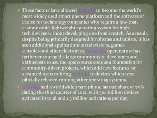  These factors have allowed Android to become the world's
most widely used smart phone platform and the software of
choice for technology companies who require a low-cost,
customizable, lightweight operating system for high
tech devices without developing one from scratch. As a result,
despite being primarily designed for phones and tablets, it has
seen additional applications on televisions, games
consoles and other electronics. Android's open nature has
further encouraged a large community of developers and
enthusiasts to use the open source code as a foundation for
community-driven projects, which add new features for
advanced users or bring Android to devices which were
officially released running other operating systems.
 Android had a worldwide smart phone market share of 75%
during the third quarter of 2012, with 500 million devices
activated in total and 1.3 million activations per day.
 