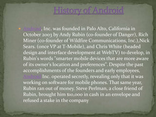  Android, Inc. was founded in Palo Alto, California in
October 2003 by Andy Rubin (co-founder of Danger), Rich
Miner (co-founder of Wildfire Communications, Inc.),Nick
Sears. (once VP at T-Mobile), and Chris White (headed
design and interface development at WebTV) to develop, in
Rubin's words "smarter mobile devices that are more aware
of its owner's location and preferences". Despite the past
accomplishments of the founders and early employees,
Android Inc. operated secretly, revealing only that it was
working on software for mobile phones. That same year,
Rubin ran out of money. Steve Perlman, a close friend of
Rubin, brought him $10,000 in cash in an envelope and
refused a stake in the company
 
