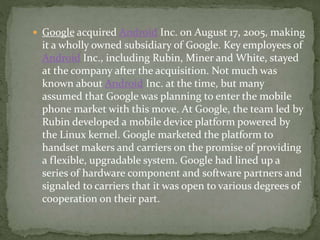  Google acquired Android Inc. on August 17, 2005, making
it a wholly owned subsidiary of Google. Key employees of
Android Inc., including Rubin, Miner and White, stayed
at the company after the acquisition. Not much was
known about Android Inc. at the time, but many
assumed that Google was planning to enter the mobile
phone market with this move. At Google, the team led by
Rubin developed a mobile device platform powered by
the Linux kernel. Google marketed the platform to
handset makers and carriers on the promise of providing
a flexible, upgradable system. Google had lined up a
series of hardware component and software partners and
signaled to carriers that it was open to various degrees of
cooperation on their part.
 
