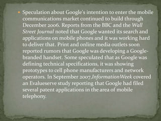  Speculation about Google's intention to enter the mobile
communications market continued to build through
December 2006. Reports from the BBC and the Wall
Street Journal noted that Google wanted its search and
applications on mobile phones and it was working hard
to deliver that. Print and online media outlets soon
reported rumors that Google was developing a Google-
branded handset. Some speculated that as Google was
defining technical specifications, it was showing
prototypes to cell phone manufacturers and network
operators. In September 2007,InformationWeek covered
an Evalueserve study reporting that Google had filed
several patent applications in the area of mobile
telephony.
 