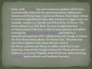  Since 2008, Android has seen numerous updates which have
incrementally improved the operating system, adding new
features and fixing bugs in previous releases. Each major release
is named in alphabetical order after a dessert or sugary treat; for
example, version 1.5 Cupcake was followed by 1.6 Donut. The
latest release is 4.2 Jelly Bean. In 2010, Google launched
its Nexus series of devices—a line of smart phones and tablets
running the Android operating system, and built by a
manufacturer partner. HTC collaborated with Google to release
the first Nexus smart phone, the Nexus One. The series has
since been updated with newer devices, such as
the Nexus 4 phone and Nexus 10 tablet, made by LG and
Samsung, respectively. Google releases the Nexus phones and
tablets to act as their flagship Android devices, demonstrating
Android's latest software and hardware features.
 