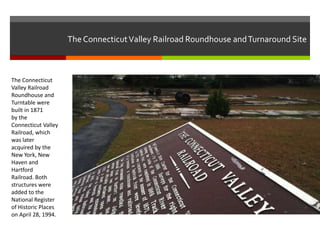 The Connecticut Valley Railroad Roundhouse and Turnaround Site

The Connecticut
Valley Railroad
Roundhouse and
Turntable were
built in 1871
by the
Connecticut Valley
Railroad, which
was later
acquired by the
New York, New
Haven and
Hartford
Railroad. Both
structures were
added to the
National Register
of Historic Places
on April 28, 1994.

 