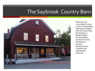 The Saybrook Country Barn
What was once
a sea captain’s house
is now a multi-building
retail space complete
with the Curtain Shop
the Rug Shop ,a
Martha Stewart
furniture gallery,
as well as furniture
showrooms, a
woman’s
boutique and an
innovative and
sophisticated
restaurant.

 