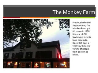 The Monkey Farm
Previously the Old
Saybrook Inn, The
Monkey Farm got
it’s name in 1978.
It is one of Old
Saybrook’s favorite
local hangouts.
Open 365 days a
year you’ll meet a
variety of people
from boaters to
bikers.

 