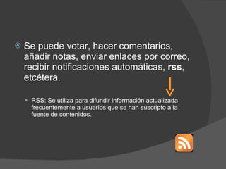 Se puede votar, hacer comentarios, añadir notas, enviar enlaces por correo, recibir notificaciones automáticas,  rss , etcétera. RSS:  Se utiliza para difundir información actualizada frecuentemente a usuarios que se han suscripto a la fuente de contenidos.  