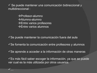 Se puede mantener una comunicación bidireccional y multidireccional :  Profesor-alumno  Alumno-alumno  Entre varios profesores  Entre varios alumnos Se puede mantener la comunicación fuera del aula Se fomenta la comunicación entre profesores y alumnos Se aprende a acceder a la información de otras maneras Es más fácil saber escoger la información, ya que se puede ver cual es la más utilizada por otros usuarios … 