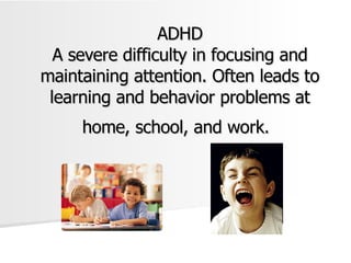 ADHD A severe difficulty in focusing and maintaining attention. Often leads to learning and behavior problems at home, school, and work.   