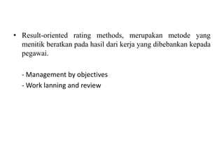 • Result-oriented rating methods, merupakan metode yang
  menitik beratkan pada hasil dari kerja yang dibebankan kepada
  pegawai.

  - Management by objectives
  - Work lanning and review
 