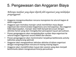 5. Pengawasan dan Anggaran Biaya
   Beberapa manfaat yang dapat dipetik oleh organisasi yang melakukan
   penganggaran:

• Anggaran mengomunikasikan rencana manajemen ke seluruh bagian di
  dalam organisasi.
• Anggaran ajan memaksa manajer untuk memikirkan masa depan
  organisasi dan merencanakan bagaimana cara mencapainya. Jika anggaran
  tidak dipersiapakan, manajer akan lebih banyak berurusan dengan
  aktivitas harian yang akan mengaburkan pencapaian tujuan perusahaan.
• Proses penganggaran akan mengalokasikan sumber daya organisasi ke
  seluruh bagian organisasi secara efektif dan efesien.
• Proses penganggaran akan meminimalisir terjadinya bottlenecks activity
  (aktivitas yang kurang optimal)
• Anggaran akan mengoordinasi aktivitas-aktivitas di dalam organisasi
  dengan mengintegrasikan rencana di masing-masing bagian.
• Anggaran akan mendefinisikan tujuan dan sasaran yang akan menjadi
  benchmarks dalam mengevaluasi kinerja perusahaan
 