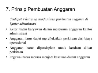 7. Prinsip Pembuatan Anggaran
  Terdapat 4 hal yang memfasilitasi pembuatan anggaran di
  kantor administrasi
• Keterlibatan karyawan dalam menyusun anggaran kantor
  administrasi
• Anggaran harus dapat merefleksikan perkiraan dari biaya
  operasional
• Anggaran harus dipersiapkan untuk keadaan diluar
  perkiraan
• Pegawai harus merasa menjadi kesatuan dalam anggaran
 