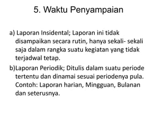 5. Waktu Penyampaian

a) Laporan Insidental; Laporan ini tidak
  disampaikan secara rutin, hanya sekali- sekali
  saja dalam rangka suatu kegiatan yang tidak
  terjadwal tetap.
b)Laporan Periodik; Ditulis dalam suatu periode
  tertentu dan dinamai sesuai periodenya pula.
  Contoh: Laporan harian, Mingguan, Bulanan
  dan seterusnya.
 