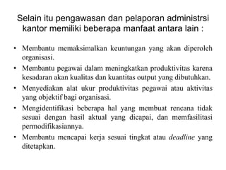 Selain itu pengawasan dan pelaporan administrsi
  kantor memiliki beberapa manfaat antara lain :

• Membantu memaksimalkan keuntungan yang akan diperoleh
  organisasi.
• Membantu pegawai dalam meningkatkan produktivitas karena
  kesadaran akan kualitas dan kuantitas output yang dibutuhkan.
• Menyediakan alat ukur produktivitas pegawai atau aktivitas
  yang objektif bagi organisasi.
• Mengidentifikasi beberapa hal yang membuat rencana tidak
  sesuai dengan hasil aktual yang dicapai, dan memfasilitasi
  permodifikasiannya.
• Membantu mencapai kerja sesuai tingkat atau deadline yang
  ditetapkan.
 