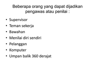Beberapa orang yang dapat dijadikan
           pengawas atau penilai :
•   Supervisor
•   Teman sekerja
•   Bawahan
•   Menilai diri sendiri
•   Pelanggan
•   Komputer
•   Umpan balik 360 derajat
 