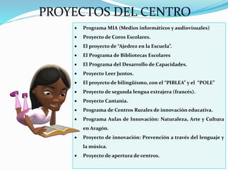 PROYECTOS DEL CENTRO
 Programa MIA (Medios informáticos y audiovisuales)
 Proyecto de Coros Escolares.
 El proyecto de “Ajedrez en la Escuela”.
 El Programa de Bibliotecas Escolares
 El Programa del Desarrollo de Capacidades.
 Proyecto Leer Juntos.
 El proyecto de bilingüísmo, con el “PIBLEA” y el “POLE”
 Proyecto de segunda lengua extrajera (francés).
 Proyecto Cantania.
 Programa de Centros Rurales de innovación educativa.
 Programa Aulas de Innovación: Naturaleza, Arte y Cultura
en Aragón.
 Proyecto de innovación: Prevención a través del lenguaje y
la música.
 Proyecto de apertura de centros.
 