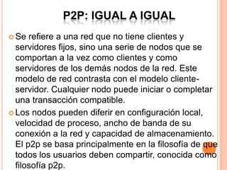 P2P: IGUAL A IGUAL
 Se refiere a una red que no tiene clientes y
servidores fijos, sino una serie de nodos que se
comportan a la vez como clientes y como
servidores de los demás nodos de la red. Este
modelo de red contrasta con el modelo cliente-
servidor. Cualquier nodo puede iniciar o completar
una transacción compatible.
 Los nodos pueden diferir en configuración local,
velocidad de proceso, ancho de banda de su
conexión a la red y capacidad de almacenamiento.
El p2p se basa principalmente en la filosofía de que
todos los usuarios deben compartir, conocida como
filosofía p2p.
 