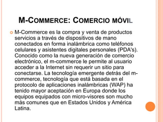 M-COMMERCE: COMERCIO MÓVIL
 M-Commerce es la compra y venta de productos
servicios a través de dispositivos de mano
conectados en forma inalámbrica como teléfonos
celulares y asistentes digitales personales (PDA's).
Conocido como la nueva generación de comercio
electrónico, el m-commerce le permite al usuario
acceder a la Internet sin requerir un sitio para
conectarse. La tecnología emergente detrás del m-
commerce, tecnología que está basada en el
protocolo de aplicaciones inalámbricas (WAP) ha
tenido mayor aceptación en Europa donde los
equipos equipados con micro-visores son mucho
más comunes que en Estados Unidos y América
Latina.
 