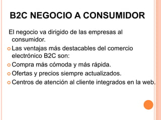 B2C NEGOCIO A CONSUMIDOR
El negocio va dirigido de las empresas al
consumidor.
 Las ventajas más destacables del comercio
electrónico B2C son:
 Compra más cómoda y más rápida.
 Ofertas y precios siempre actualizados.
 Centros de atención al cliente integrados en la web.
 