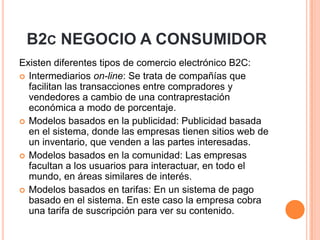 B2C NEGOCIO A CONSUMIDOR
Existen diferentes tipos de comercio electrónico B2C:
 Intermediarios on-line: Se trata de compañías que
facilitan las transacciones entre compradores y
vendedores a cambio de una contraprestación
económica a modo de porcentaje.
 Modelos basados en la publicidad: Publicidad basada
en el sistema, donde las empresas tienen sitios web de
un inventario, que venden a las partes interesadas.
 Modelos basados en la comunidad: Las empresas
facultan a los usuarios para interactuar, en todo el
mundo, en áreas similares de interés.
 Modelos basados en tarifas: En un sistema de pago
basado en el sistema. En este caso la empresa cobra
una tarifa de suscripción para ver su contenido.
 