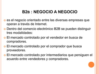 B2B : NEGOCIO A NEGOCIO
 es el negocio orientado entre las diversas empresas que
operan a través de Internet.
 Dentro del comercio electrónico B2B se pueden distinguir
tres modalidades:
 El mercado controlado por el vendedor en busca de
compradores.
 El mercado controlado por el comprador que busca
proveedores.
 El mercado controlado por intermediarios que persiguen el
acuerdo entre vendedores y compradores.
 