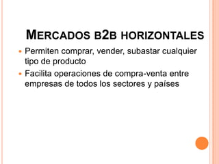 MERCADOS B2B HORIZONTALES
 Permiten comprar, vender, subastar cualquier
tipo de producto
 Facilita operaciones de compra-venta entre
empresas de todos los sectores y países
 