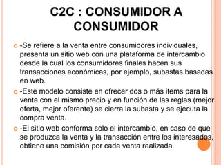 C2C : CONSUMIDOR A
CONSUMIDOR
 -Se refiere a la venta entre consumidores individuales,
presenta un sitio web con una plataforma de intercambio
desde la cual los consumidores finales hacen sus
transacciones económicas, por ejemplo, subastas basadas
en web.
 -Este modelo consiste en ofrecer dos o más items para la
venta con el mismo precio y en función de las reglas (mejor
oferta, mejor oferente) se cierra la subasta y se ejecuta la
compra venta.
 -El sitio web conforma solo el intercambio, en caso de que
se produzca la venta y la transacción entre los interesados,
obtiene una comisión por cada venta realizada.
 