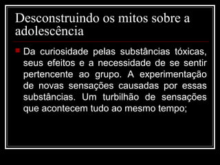 Desconstruindo os mitos sobre a
adolescência
 Da curiosidade pelas substâncias tóxicas,
seus efeitos e a necessidade de se sentir
pertencente ao grupo. A experimentação
de novas sensações causadas por essas
substâncias. Um turbilhão de sensações
que acontecem tudo ao mesmo tempo;
 