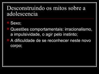 Desconstruindo os mitos sobre a
adolescencia
 Sexo;
 Questões comportamentais: irracionalismo,
a impulsividade, o agir pelo instinto;
 A dificuldade de se reconhecer neste novo
corpo;
 