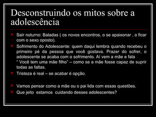 Desconstruindo os mitos sobre a
adolescência
 Sair noturno: Baladas ( os novos encontros, o se apaixonar , o ficar
com o sexo oposto).
 Sofrimento do Adolescente: quem daqui lembra quando recebeu o
primeiro pé da pessoa que você gostava. Prazer do sofrer, o
adolescente se acaba com o sofrimento. Aí vem a mãe e fala
“ Você tem uma mãe filho” – como se a mãe fosse capaz de suprir
todas as faltas.
 Tristeza é real – se acabar é opção.
 Vamos pensar como a mãe ou o pai lida com essas questões.
 Que jeito estamos cuidando desses adolescentes?
 
