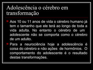 Adolescência o cérebro em
transformação
 Aos 10 ou 11 anos de vida o cérebro humano já
tem o tamanho que ele terá ao longo de toda a
vida adulta. No entanto o cérebro de um
adolescente não se comporta como o cérebro
de um adulto.
 Para a neurociência hoje a adolescência é
coisa do cérebro e não ações de hormônios. O
comportamento do adolescente é o resultado
destas transformações.
 
