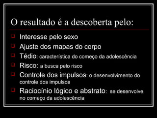 O resultado é a descoberta pelo:
 Interesse pelo sexo
 Ajuste dos mapas do corpo
 Tédio: característica do começo da adolescência
 Risco: a busca pelo risco
 Controle dos impulsos: o desenvolvimento do
controle dos impulsos
 Raciocínio lógico e abstrato: se desenvolve
no começo da adolescência
 