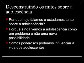 Desconstruindo os mitos sobre a
adolescência
 Por que hoje falamos e estudamos tanto
sobre a adolescência?
 Porque ainda vemos a adolescência como
um problema e não uma nova
possibilidade.
 Somos poderosos podemos influenciar a
vida dos adolescentes.
 