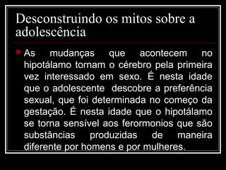 Desconstruindo os mitos sobre a
adolescência
 As mudanças que acontecem no
hipotálamo tornam o cérebro pela primeira
vez interessado em sexo. É nesta idade
que o adolescente descobre a preferência
sexual, que foi determinada no começo da
gestação. É nesta idade que o hipotálamo
se torna sensível aos ferormonios que são
substâncias produzidas de maneira
diferente por homens e por mulheres.
 
